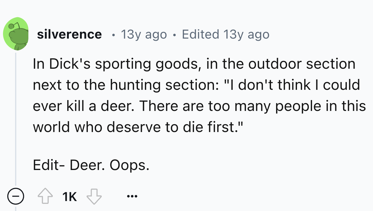 circle - silverence 13y ago Edited 13y ago In Dick's sporting goods, in the outdoor section next to the hunting section "I don't think I could ever kill a deer. There are too many people in this world who deserve to die first." Edit Deer. Oops. 1K